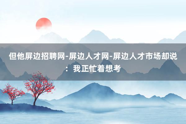 但他屏边招聘网-屏边人才网-屏边人才市场却说：我正忙着想考