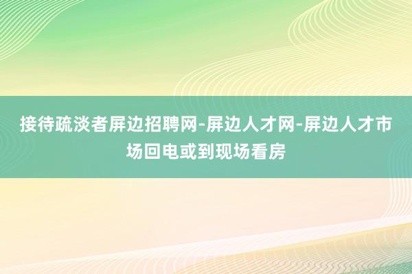 接待疏淡者屏边招聘网-屏边人才网-屏边人才市场回电或到现场看房