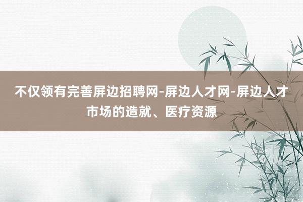 不仅领有完善屏边招聘网-屏边人才网-屏边人才市场的造就、医疗资源