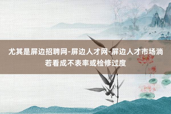 尤其是屏边招聘网-屏边人才网-屏边人才市场淌若看成不表率或检修过度