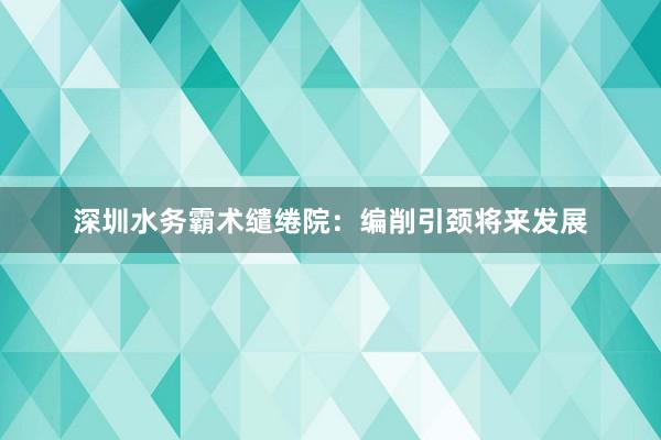 深圳水务霸术缱绻院：编削引颈将来发展